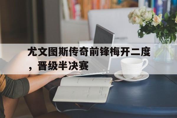 尤文图斯传奇前锋梅开二度，晋级半决赛的简单介绍