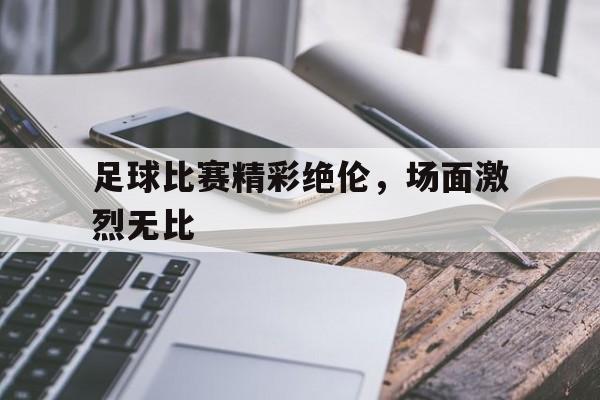 足球比赛精彩绝伦，场面激烈无比的简单介绍