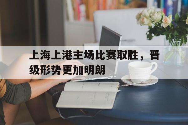 关于上海上港主场比赛取胜，晋级形势更加明朗的信息