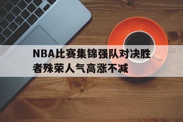 NBA比赛集锦强队对决胜者殊荣人气高涨不减的简单介绍