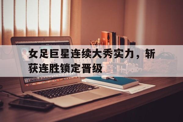 女足巨星连续大秀实力，斩获连胜锁定晋级的简单介绍
