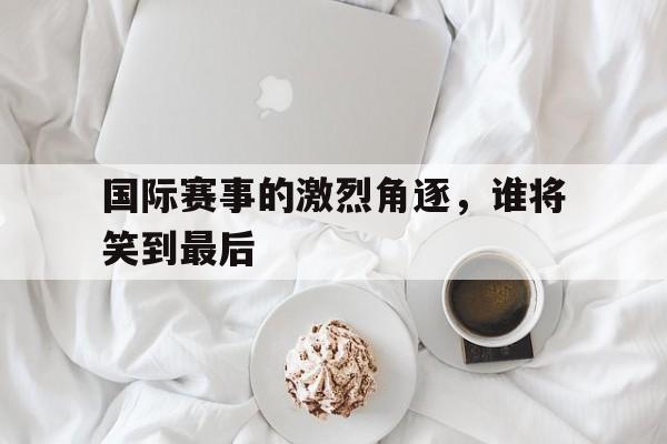 关于国际赛事的激烈角逐，谁将笑到最后的信息