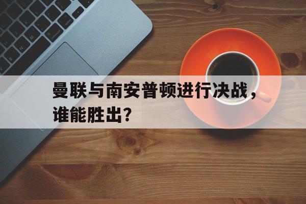曼联与南安普顿进行决战，谁能胜出？的简单介绍