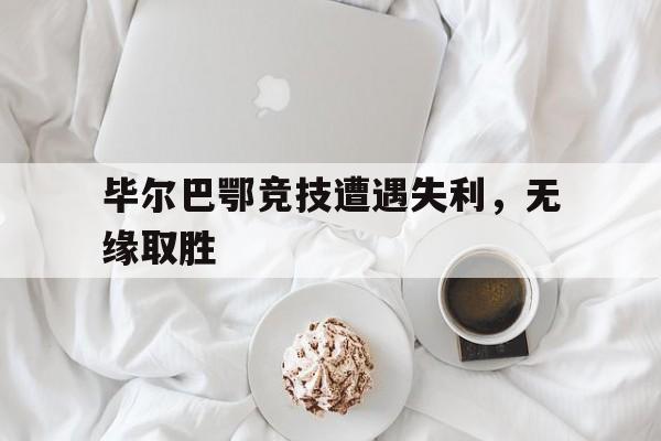 关于毕尔巴鄂竞技遭遇失利，无缘取胜的信息
