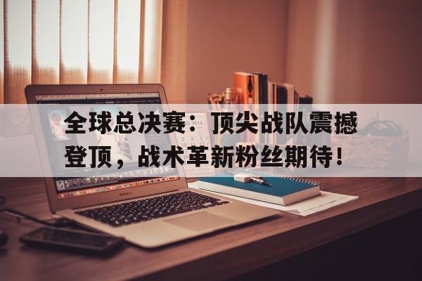 全球总决赛：顶尖战队震撼登顶，战术革新粉丝期待！