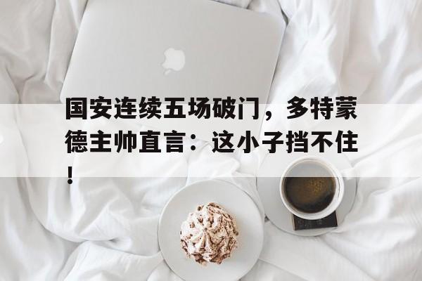 国安连续五场破门，多特蒙德主帅直言：这小子挡不住！红警之末世战火