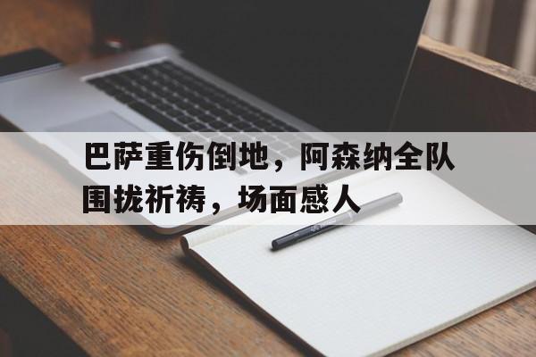 巴萨重伤倒地，阿森纳全队围拢祈祷，场面感人