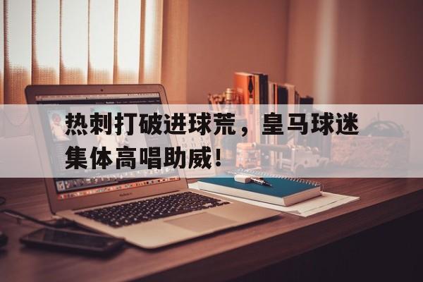 热刺打破进球荒，皇马球迷集体高唱助威！