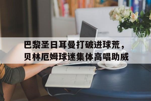 巴黎圣日耳曼打破进球荒，贝林厄姆球迷集体高唱助威
