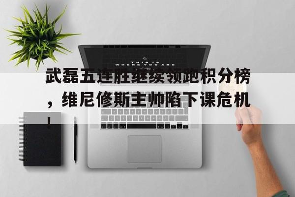 武磊五连胜继续领跑积分榜，维尼修斯主帅陷下课危机！